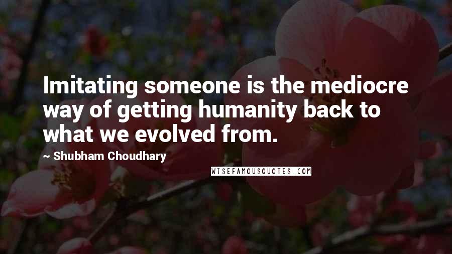 Shubham Choudhary Quotes: Imitating someone is the mediocre way of getting humanity back to what we evolved from.