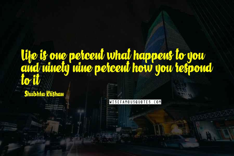 Shubhra Krishan Quotes: Life is one percent what happens to you, and ninety-nine percent how you respond to it.