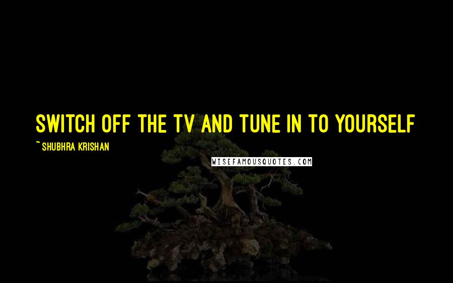 Shubhra Krishan Quotes: Switch off the TV and tune in to yourself