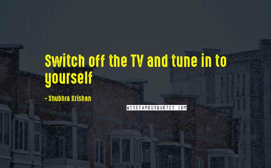 Shubhra Krishan Quotes: Switch off the TV and tune in to yourself