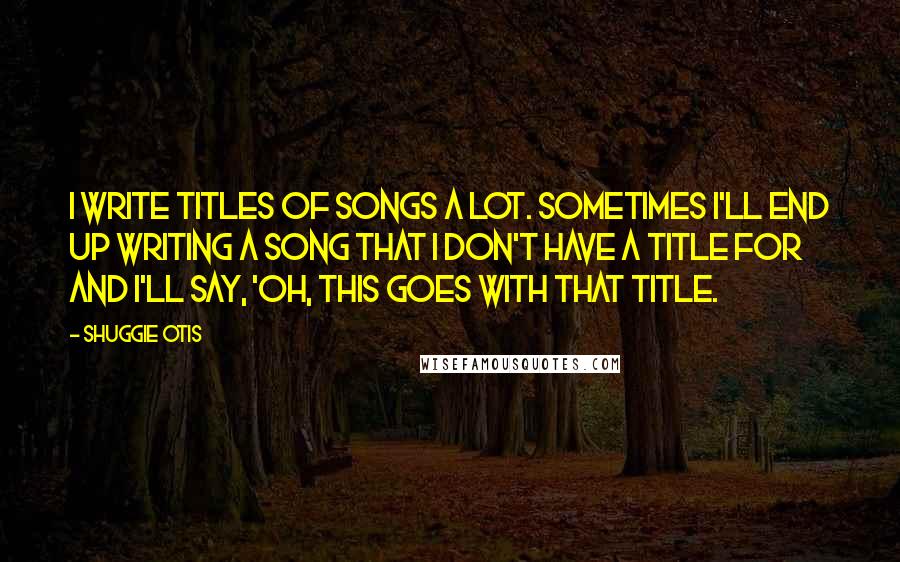 Shuggie Otis Quotes: I write titles of songs a lot. sometimes I'll end up writing a song that I don't have a title for and I'll say, 'Oh, this goes with that title.