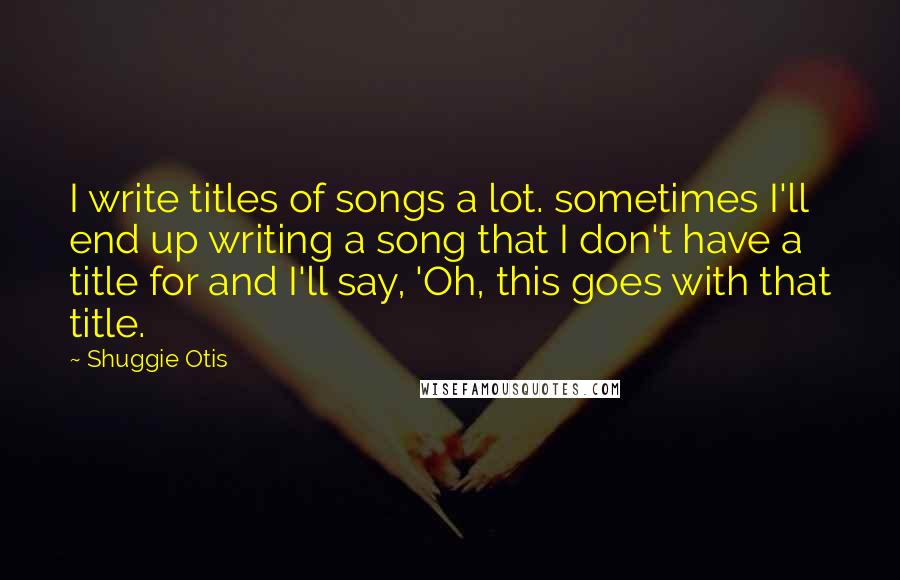 Shuggie Otis Quotes: I write titles of songs a lot. sometimes I'll end up writing a song that I don't have a title for and I'll say, 'Oh, this goes with that title.