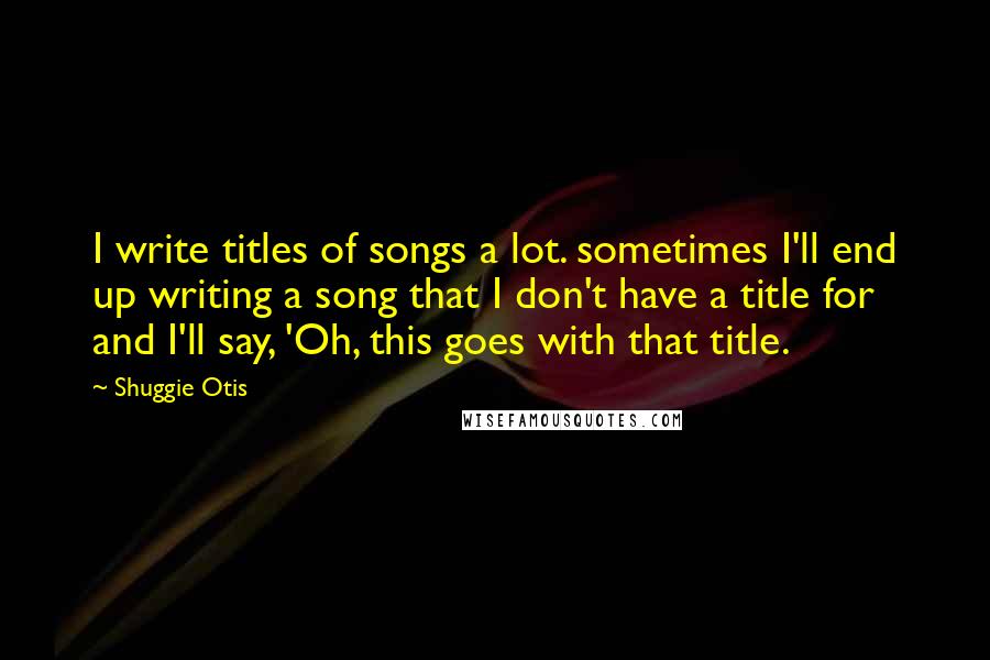 Shuggie Otis Quotes: I write titles of songs a lot. sometimes I'll end up writing a song that I don't have a title for and I'll say, 'Oh, this goes with that title.