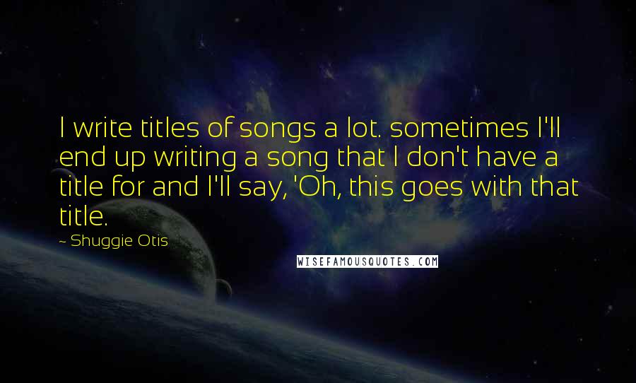 Shuggie Otis Quotes: I write titles of songs a lot. sometimes I'll end up writing a song that I don't have a title for and I'll say, 'Oh, this goes with that title.