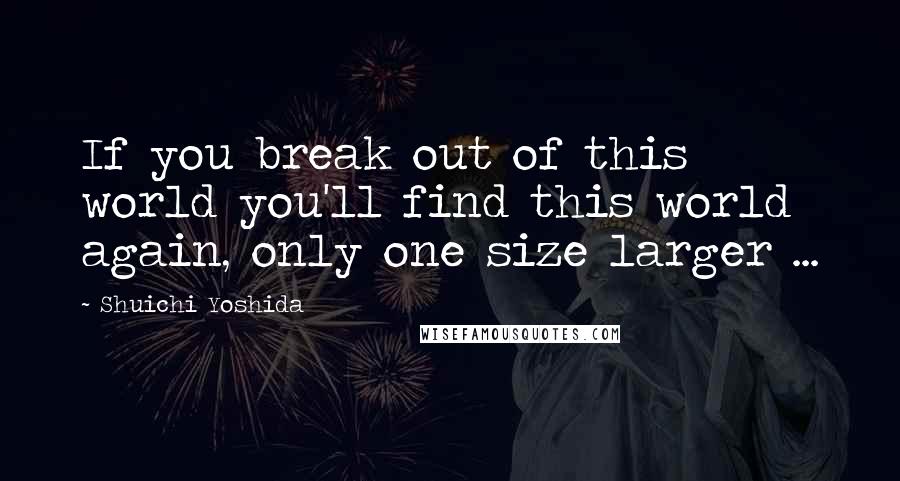 Shuichi Yoshida Quotes: If you break out of this world you'll find this world again, only one size larger ...