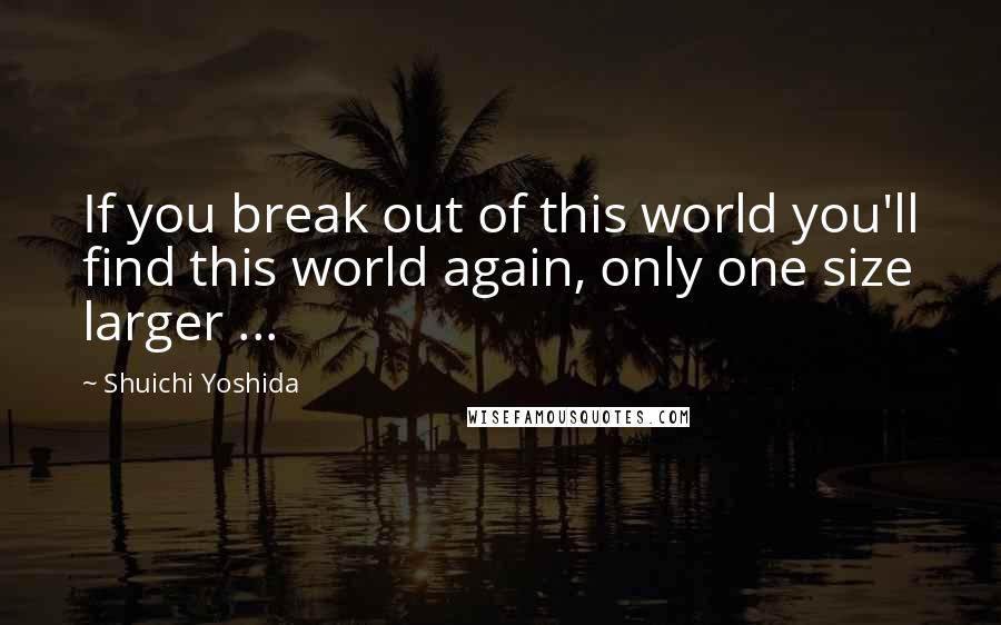 Shuichi Yoshida Quotes: If you break out of this world you'll find this world again, only one size larger ...