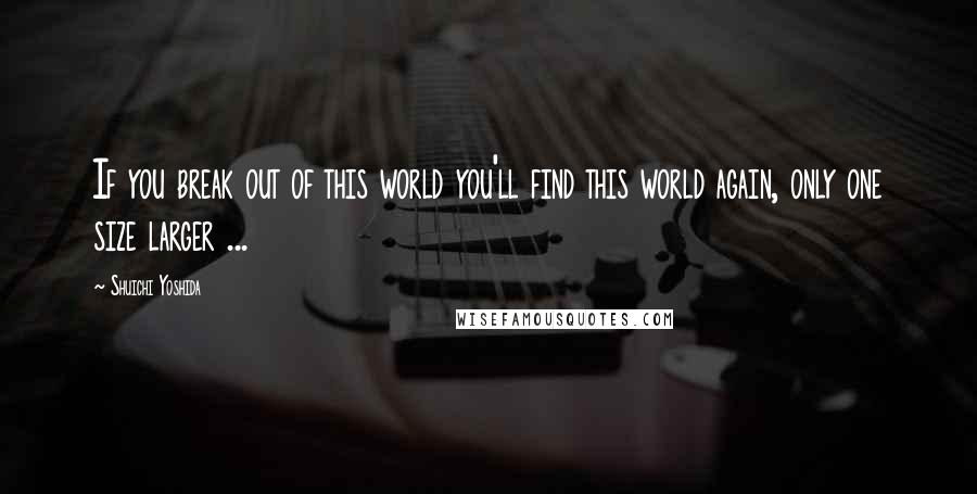 Shuichi Yoshida Quotes: If you break out of this world you'll find this world again, only one size larger ...