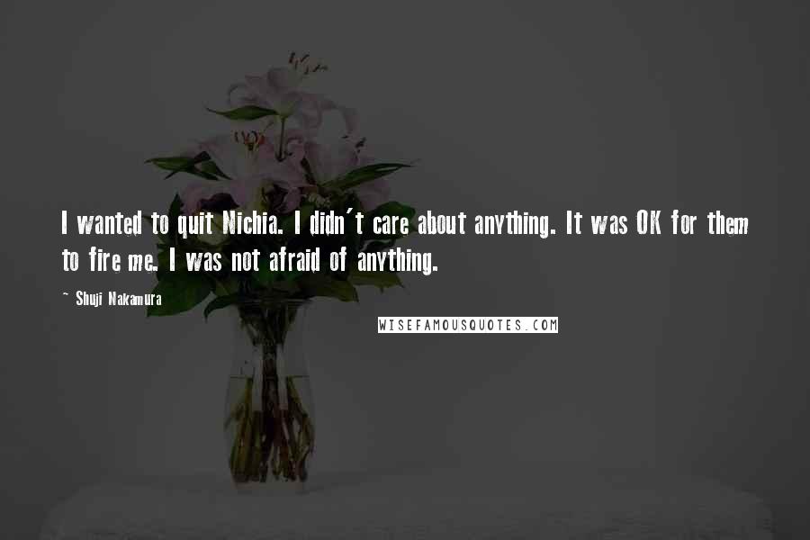 Shuji Nakamura Quotes: I wanted to quit Nichia. I didn't care about anything. It was OK for them to fire me. I was not afraid of anything.