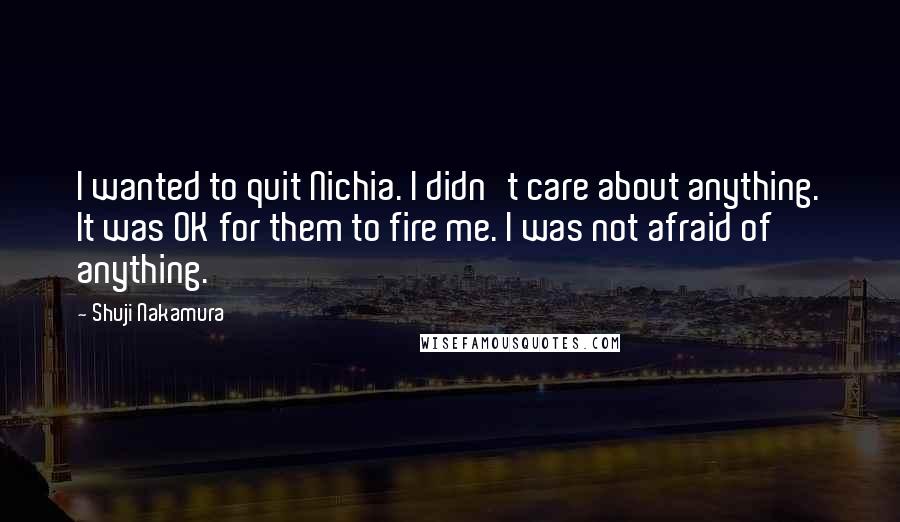 Shuji Nakamura Quotes: I wanted to quit Nichia. I didn't care about anything. It was OK for them to fire me. I was not afraid of anything.