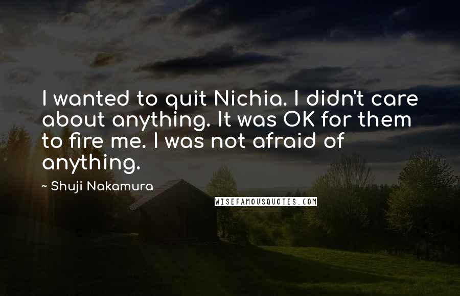 Shuji Nakamura Quotes: I wanted to quit Nichia. I didn't care about anything. It was OK for them to fire me. I was not afraid of anything.