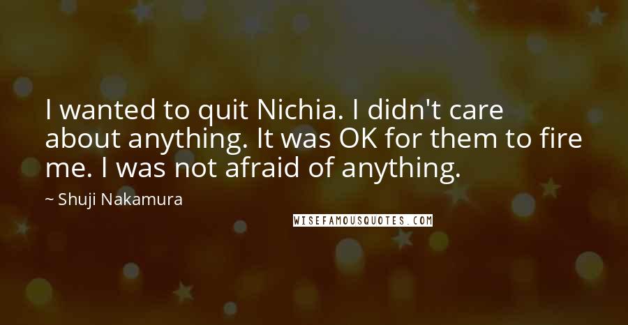 Shuji Nakamura Quotes: I wanted to quit Nichia. I didn't care about anything. It was OK for them to fire me. I was not afraid of anything.