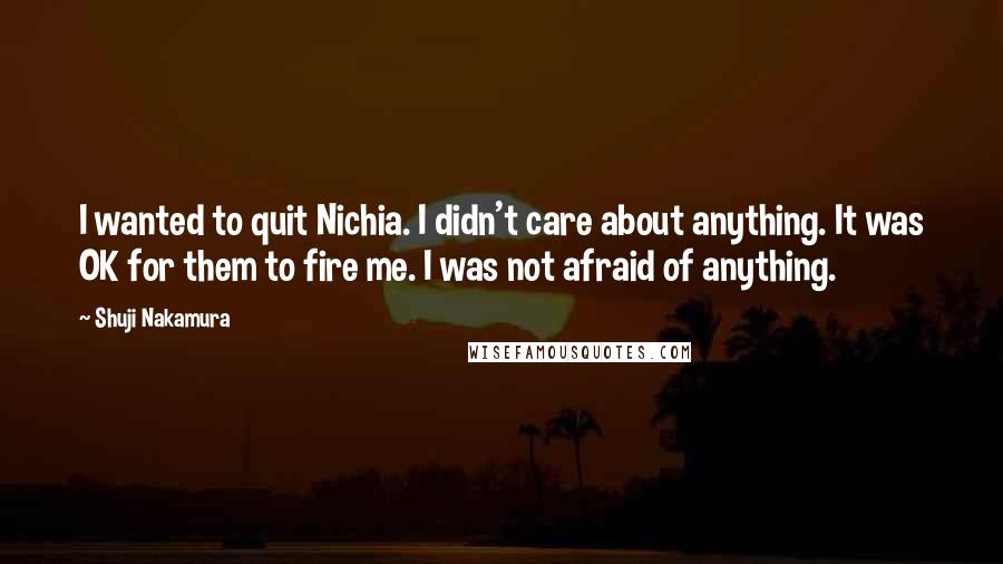 Shuji Nakamura Quotes: I wanted to quit Nichia. I didn't care about anything. It was OK for them to fire me. I was not afraid of anything.