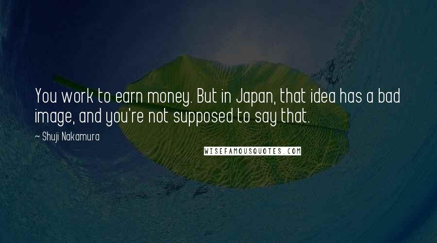 Shuji Nakamura Quotes: You work to earn money. But in Japan, that idea has a bad image, and you're not supposed to say that.