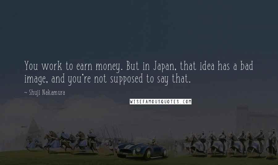 Shuji Nakamura Quotes: You work to earn money. But in Japan, that idea has a bad image, and you're not supposed to say that.