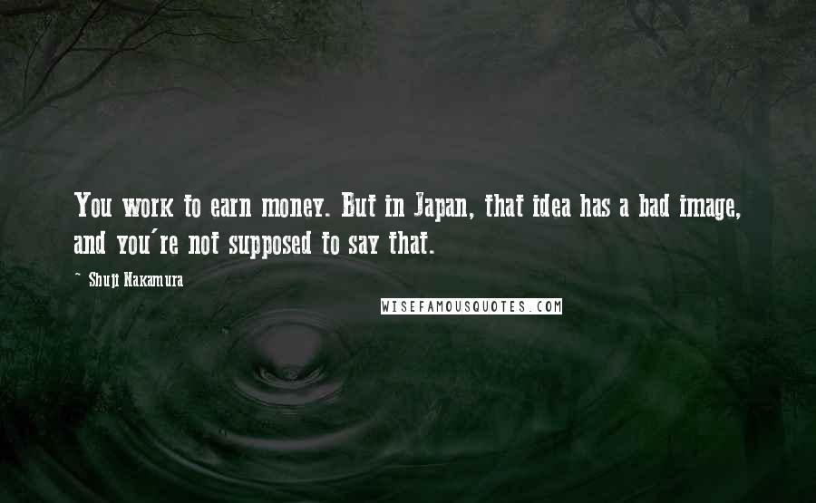 Shuji Nakamura Quotes: You work to earn money. But in Japan, that idea has a bad image, and you're not supposed to say that.