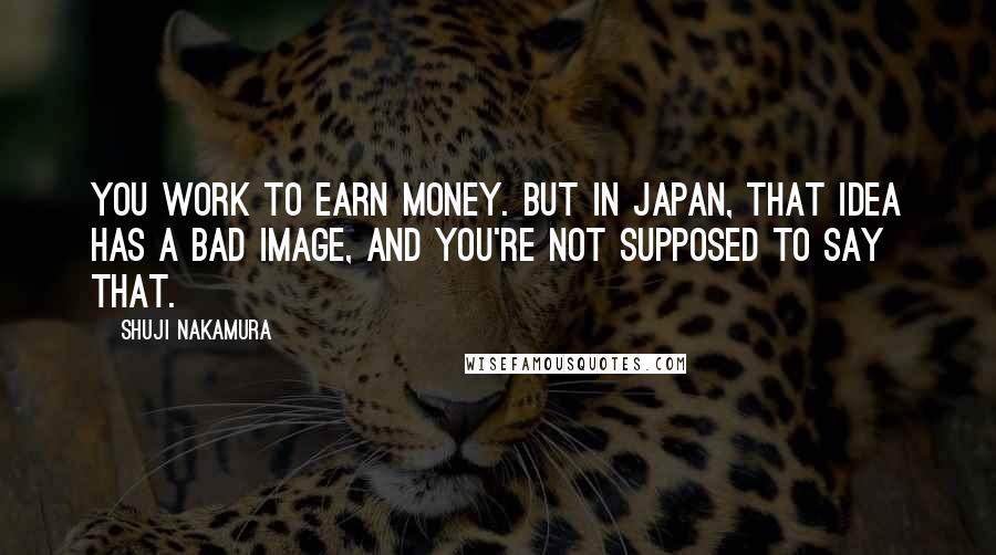 Shuji Nakamura Quotes: You work to earn money. But in Japan, that idea has a bad image, and you're not supposed to say that.