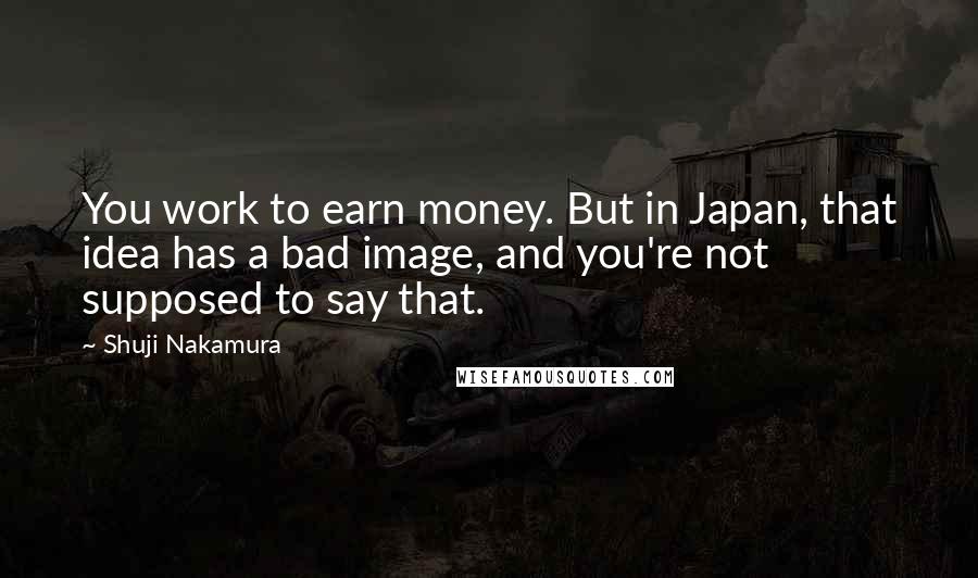 Shuji Nakamura Quotes: You work to earn money. But in Japan, that idea has a bad image, and you're not supposed to say that.