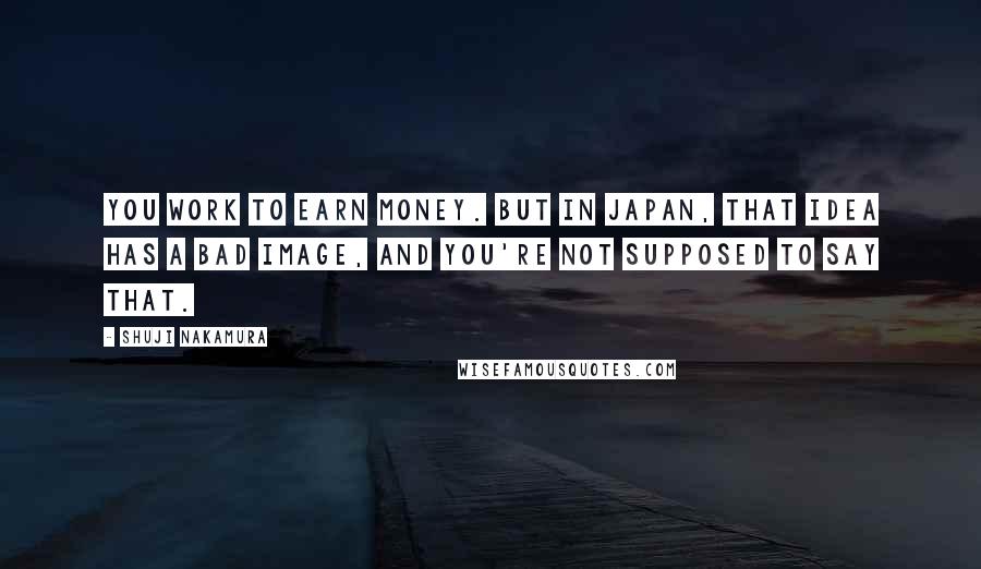 Shuji Nakamura Quotes: You work to earn money. But in Japan, that idea has a bad image, and you're not supposed to say that.