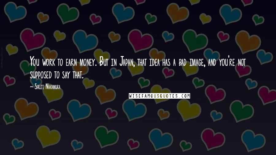 Shuji Nakamura Quotes: You work to earn money. But in Japan, that idea has a bad image, and you're not supposed to say that.