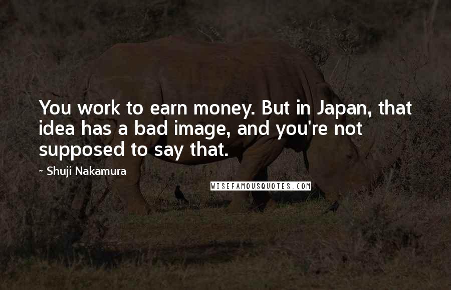 Shuji Nakamura Quotes: You work to earn money. But in Japan, that idea has a bad image, and you're not supposed to say that.