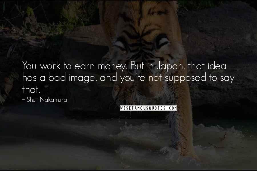 Shuji Nakamura Quotes: You work to earn money. But in Japan, that idea has a bad image, and you're not supposed to say that.