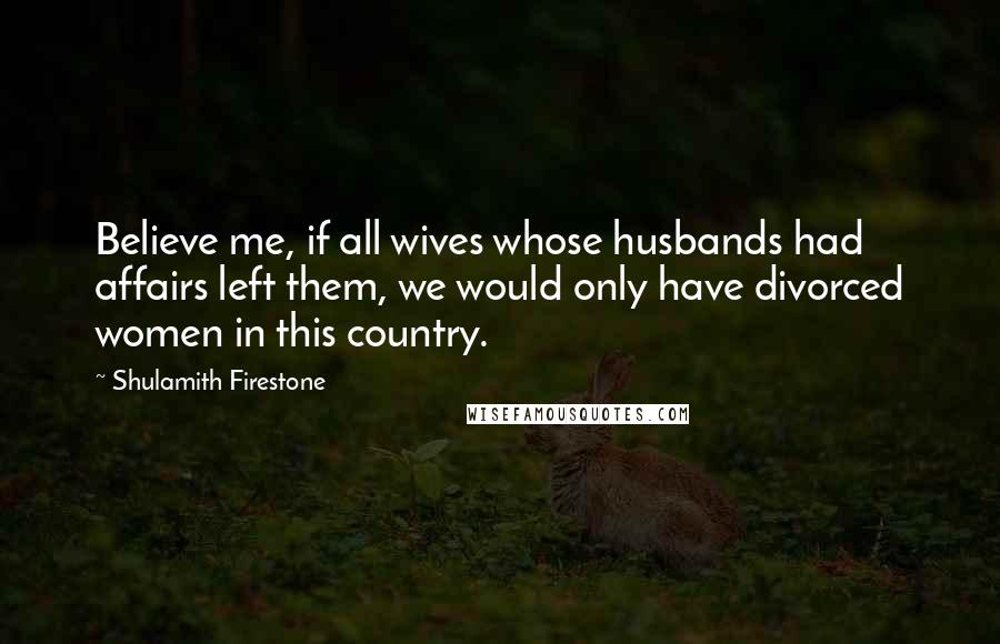 Shulamith Firestone Quotes: Believe me, if all wives whose husbands had affairs left them, we would only have divorced women in this country.