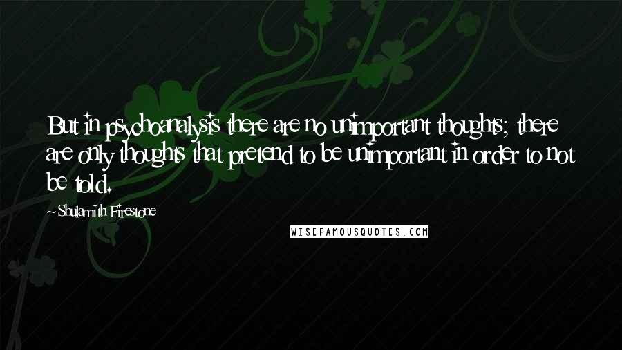 Shulamith Firestone Quotes: But in psychoanalysis there are no unimportant thoughts; there are only thoughts that pretend to be unimportant in order to not be told.