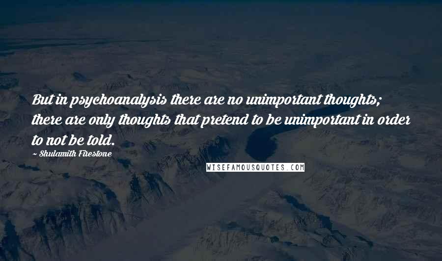 Shulamith Firestone Quotes: But in psychoanalysis there are no unimportant thoughts; there are only thoughts that pretend to be unimportant in order to not be told.