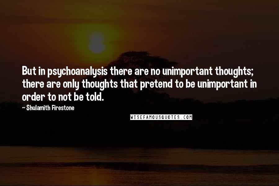 Shulamith Firestone Quotes: But in psychoanalysis there are no unimportant thoughts; there are only thoughts that pretend to be unimportant in order to not be told.