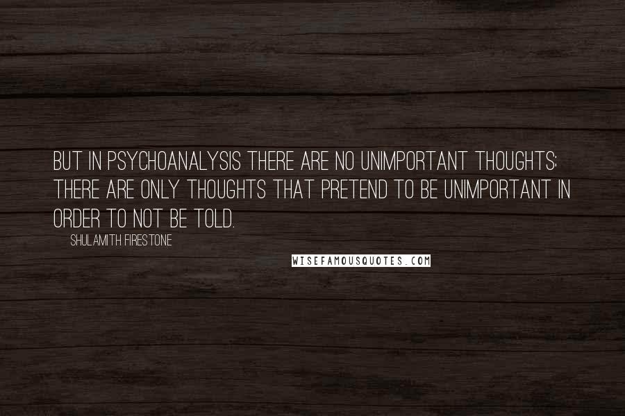 Shulamith Firestone Quotes: But in psychoanalysis there are no unimportant thoughts; there are only thoughts that pretend to be unimportant in order to not be told.