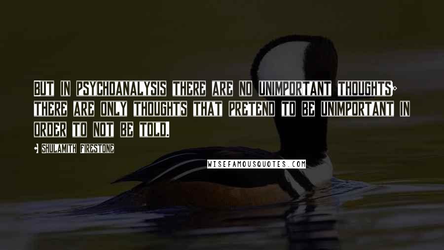 Shulamith Firestone Quotes: But in psychoanalysis there are no unimportant thoughts; there are only thoughts that pretend to be unimportant in order to not be told.