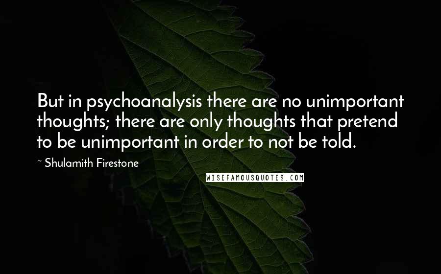 Shulamith Firestone Quotes: But in psychoanalysis there are no unimportant thoughts; there are only thoughts that pretend to be unimportant in order to not be told.