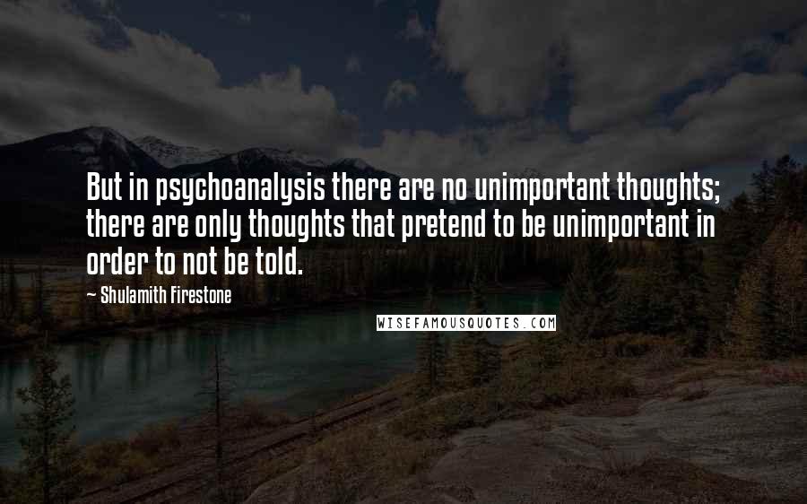 Shulamith Firestone Quotes: But in psychoanalysis there are no unimportant thoughts; there are only thoughts that pretend to be unimportant in order to not be told.