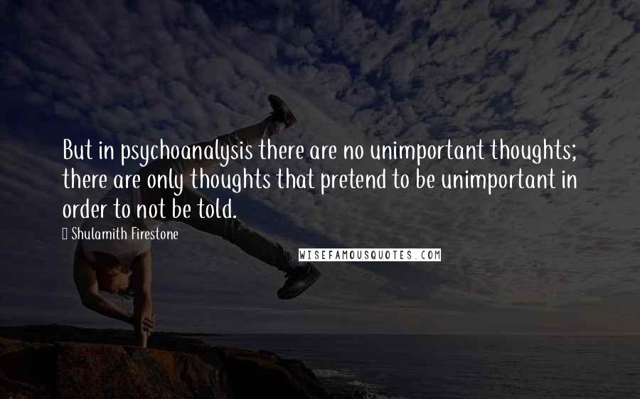 Shulamith Firestone Quotes: But in psychoanalysis there are no unimportant thoughts; there are only thoughts that pretend to be unimportant in order to not be told.