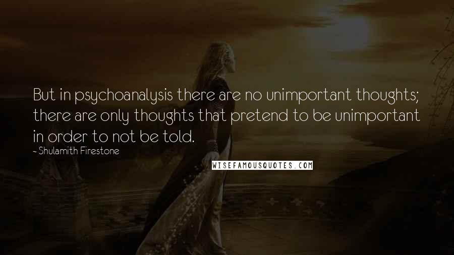 Shulamith Firestone Quotes: But in psychoanalysis there are no unimportant thoughts; there are only thoughts that pretend to be unimportant in order to not be told.