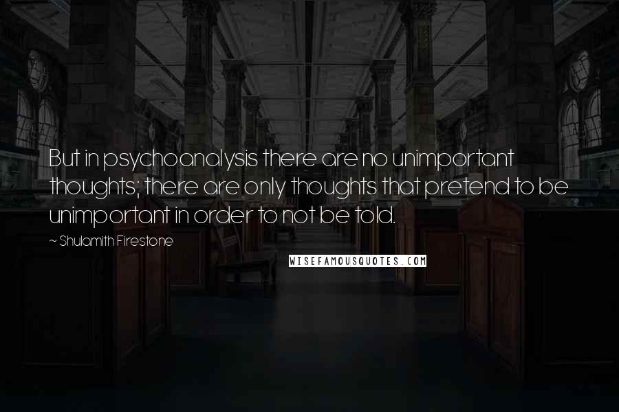 Shulamith Firestone Quotes: But in psychoanalysis there are no unimportant thoughts; there are only thoughts that pretend to be unimportant in order to not be told.