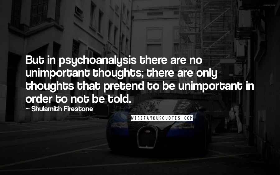 Shulamith Firestone Quotes: But in psychoanalysis there are no unimportant thoughts; there are only thoughts that pretend to be unimportant in order to not be told.