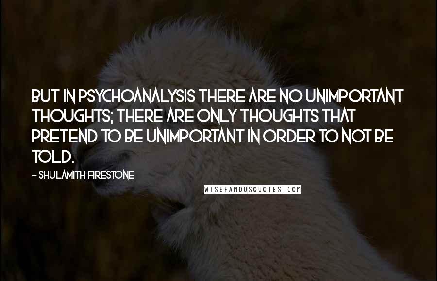 Shulamith Firestone Quotes: But in psychoanalysis there are no unimportant thoughts; there are only thoughts that pretend to be unimportant in order to not be told.