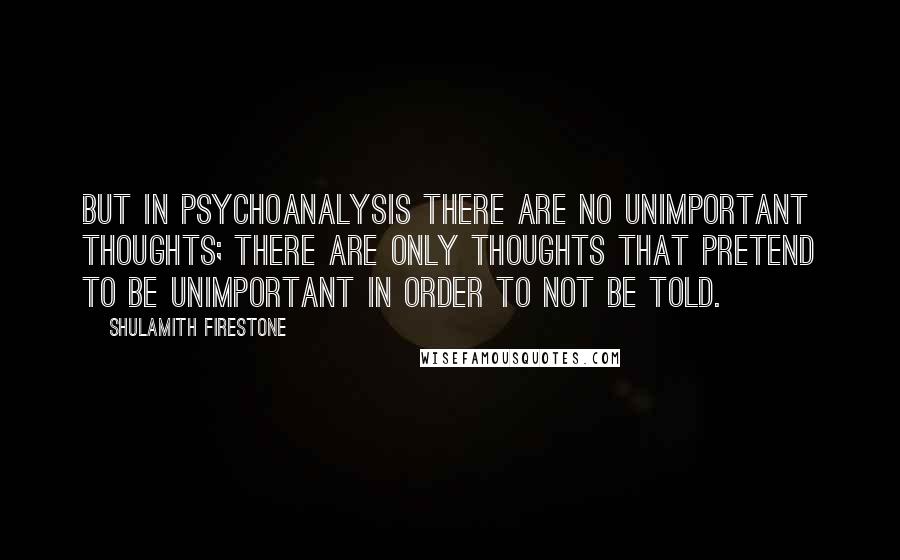 Shulamith Firestone Quotes: But in psychoanalysis there are no unimportant thoughts; there are only thoughts that pretend to be unimportant in order to not be told.