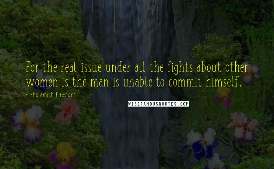 Shulamith Firestone Quotes: For the real issue under all the fights about other women is the man is unable to commit himself.