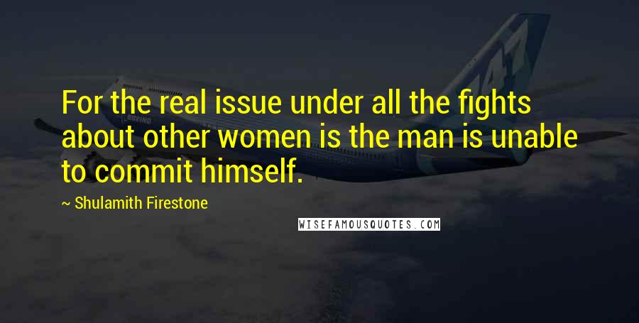 Shulamith Firestone Quotes: For the real issue under all the fights about other women is the man is unable to commit himself.