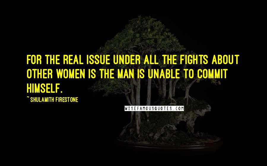 Shulamith Firestone Quotes: For the real issue under all the fights about other women is the man is unable to commit himself.