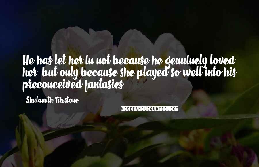 Shulamith Firestone Quotes: He has let her in not because he genuinely loved her, but only because she played so well into his preconceived fantasies.