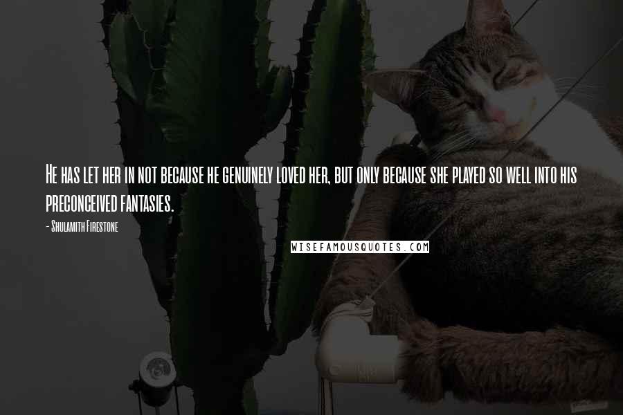 Shulamith Firestone Quotes: He has let her in not because he genuinely loved her, but only because she played so well into his preconceived fantasies.