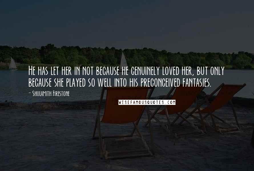 Shulamith Firestone Quotes: He has let her in not because he genuinely loved her, but only because she played so well into his preconceived fantasies.