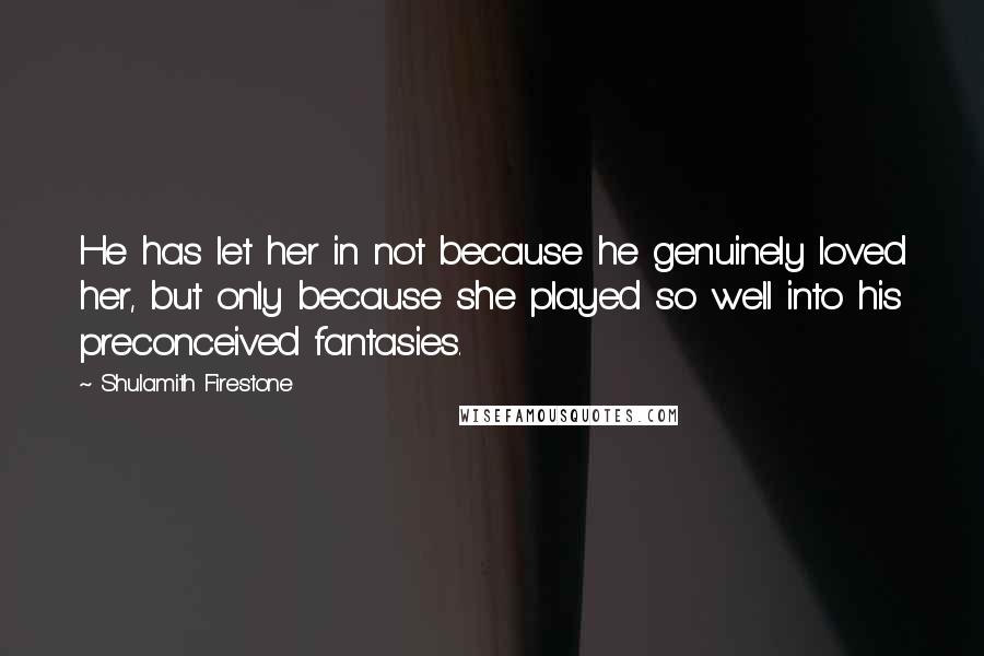 Shulamith Firestone Quotes: He has let her in not because he genuinely loved her, but only because she played so well into his preconceived fantasies.