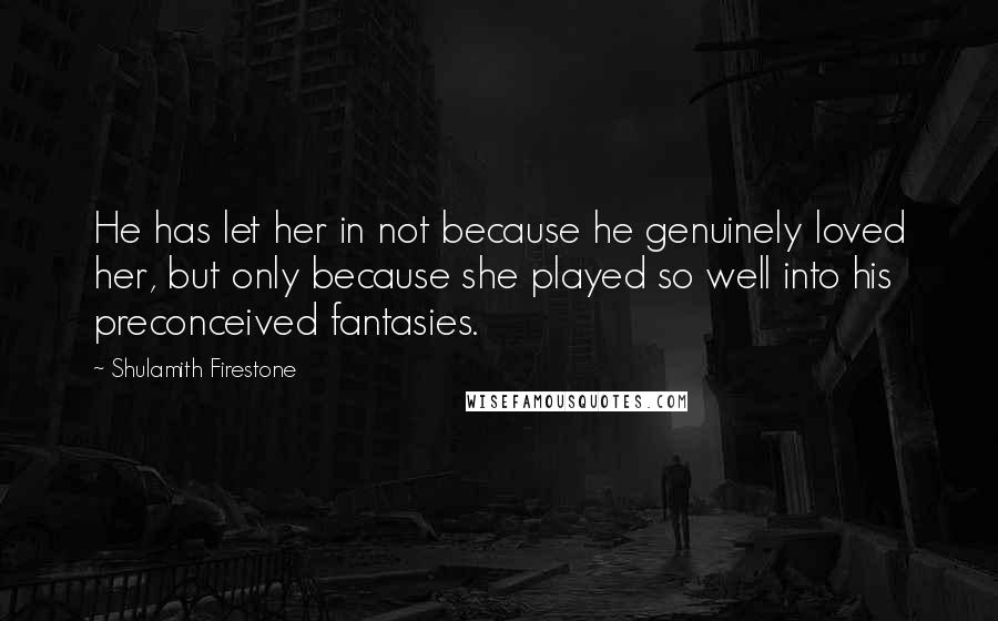 Shulamith Firestone Quotes: He has let her in not because he genuinely loved her, but only because she played so well into his preconceived fantasies.