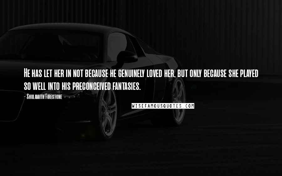 Shulamith Firestone Quotes: He has let her in not because he genuinely loved her, but only because she played so well into his preconceived fantasies.