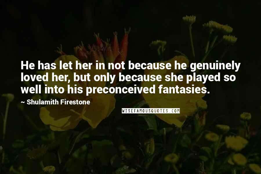 Shulamith Firestone Quotes: He has let her in not because he genuinely loved her, but only because she played so well into his preconceived fantasies.