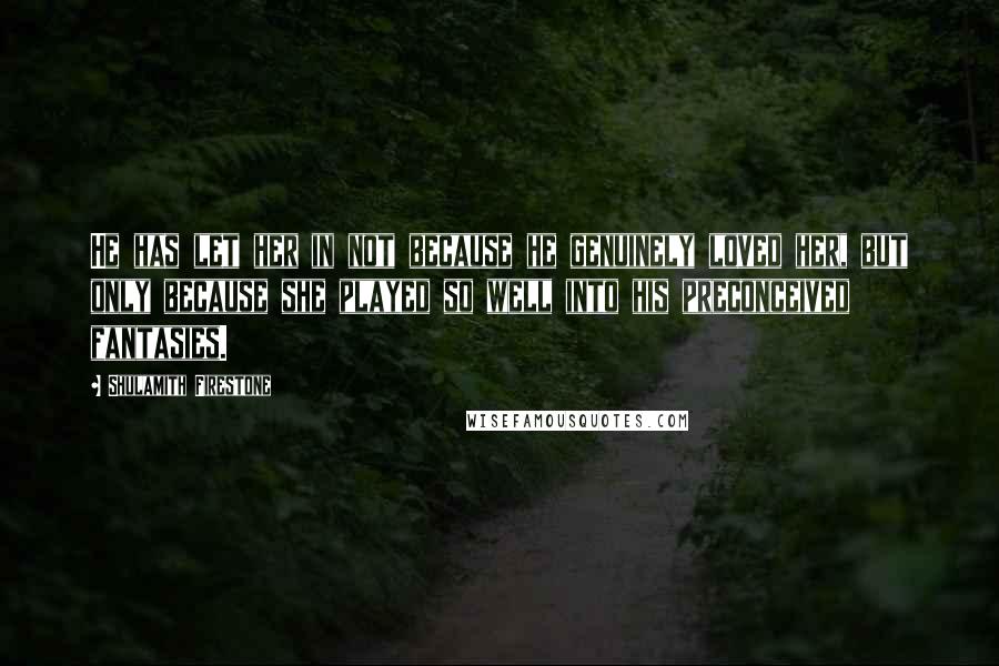 Shulamith Firestone Quotes: He has let her in not because he genuinely loved her, but only because she played so well into his preconceived fantasies.
